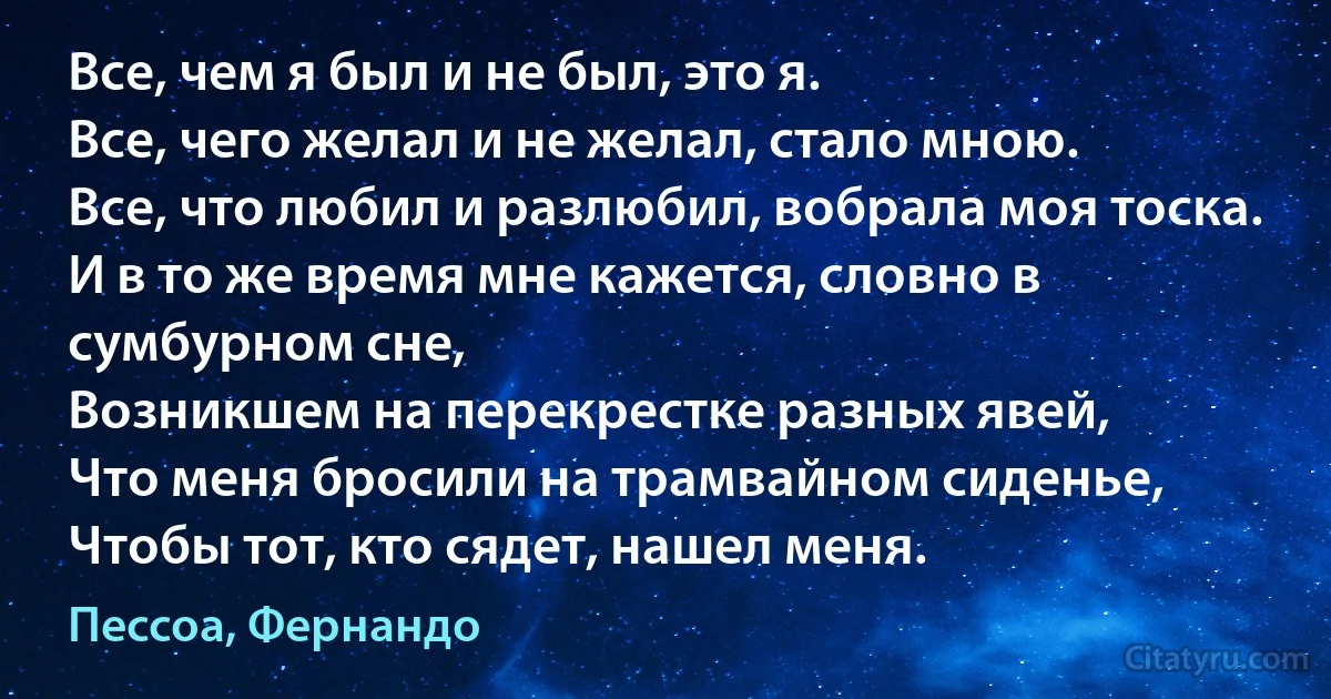 Все, чем я был и не был, это я.
Все, чего желал и не желал, стало мною.
Все, что любил и разлюбил, вобрала моя тоска.
И в то же время мне кажется, словно в сумбурном сне,
Возникшем на перекрестке разных явей,
Что меня бросили на трамвайном сиденье,
Чтобы тот, кто сядет, нашел меня. (Пессоа, Фернандо)