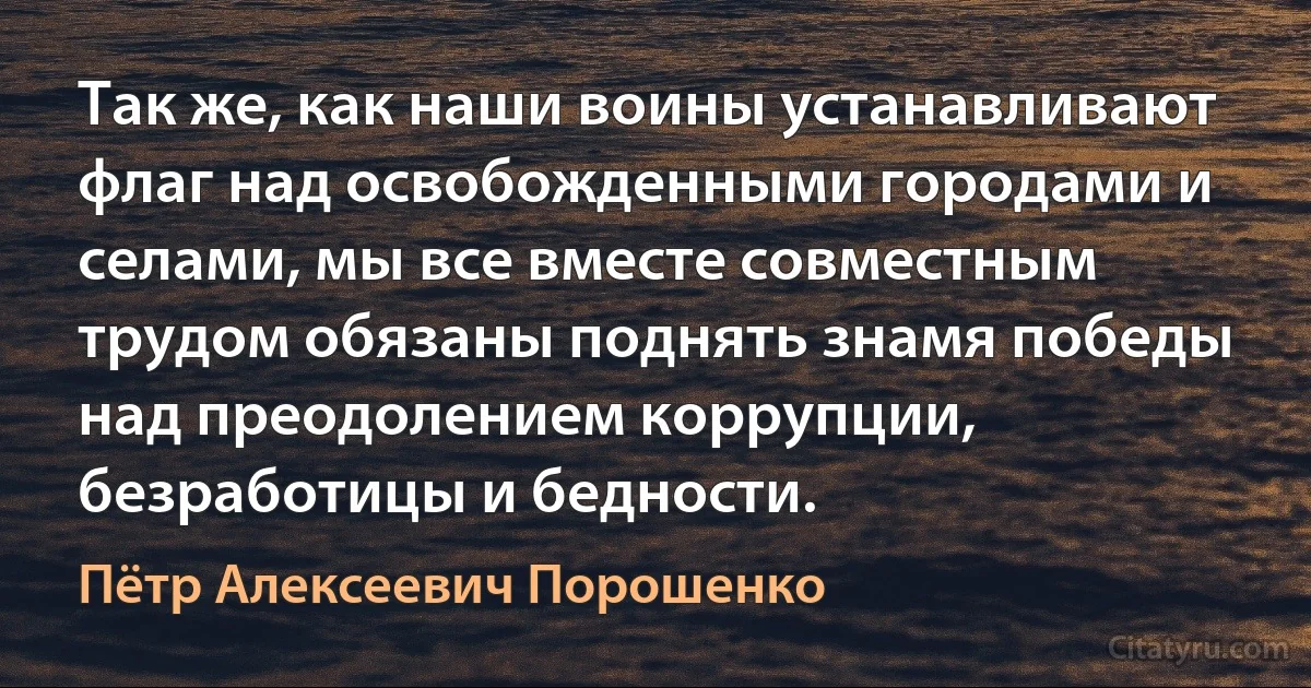 Так же, как наши воины устанавливают флаг над освобожденными городами и селами, мы все вместе совместным трудом обязаны поднять знамя победы над преодолением коррупции, безработицы и бедности. (Пётр Алексеевич Порошенко)