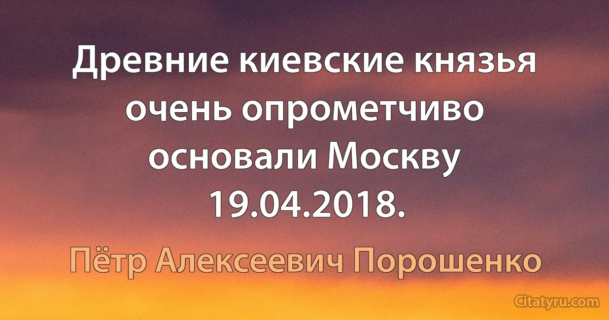 Древние киевские князья очень опрометчиво основали Москву 19.04.2018. (Пётр Алексеевич Порошенко)