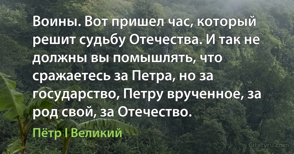 Воины. Вот пришел час, который решит судьбу Отечества. И так не должны вы помышлять, что сражаетесь за Петра, но за государство, Петру врученное, за род свой, за Отечество. (Пётр I Великий)