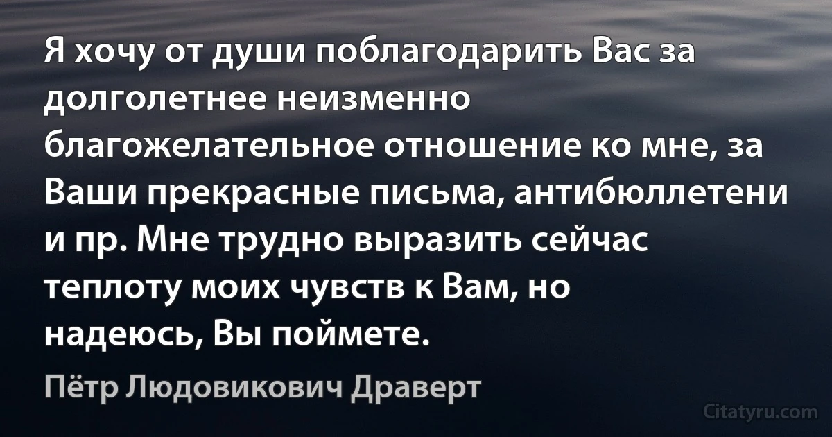 Я хочу от души поблагодарить Вас за долголетнее неизменно благожелательное отношение ко мне, за Ваши прекрасные письма, антибюллетени и пр. Мне трудно выразить сейчас теплоту моих чувств к Вам, но надеюсь, Вы поймете. (Пётр Людовикович Драверт)