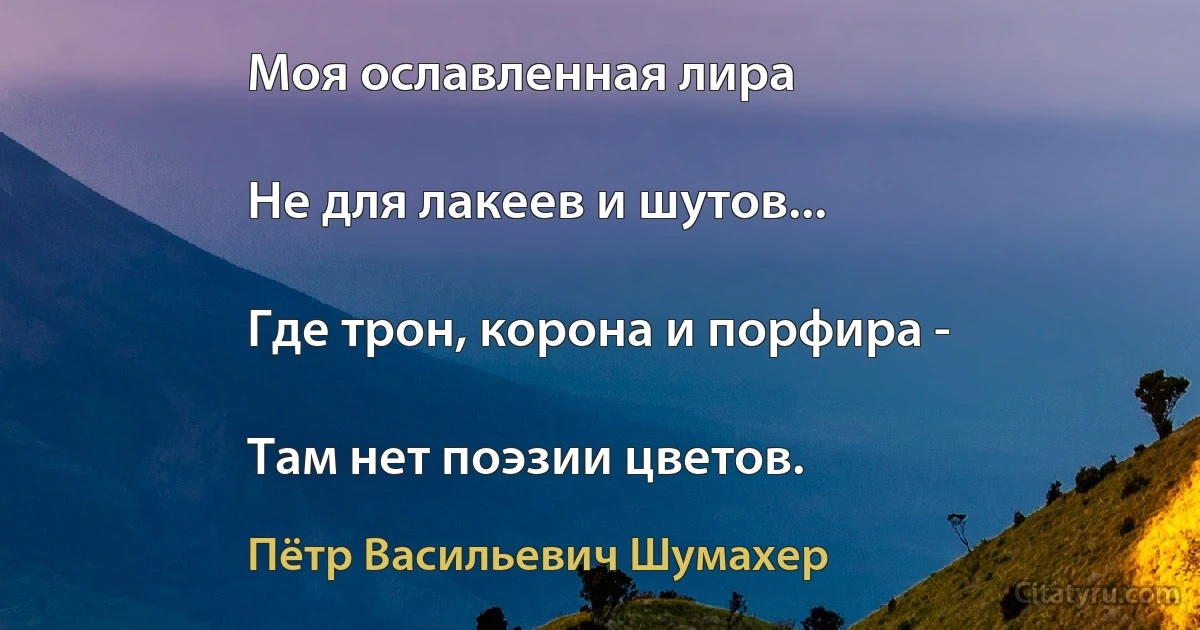 Моя ославленная лира

Не для лакеев и шутов...

Где трон, корона и порфира -

Там нет поэзии цветов. (Пётр Васильевич Шумахер)