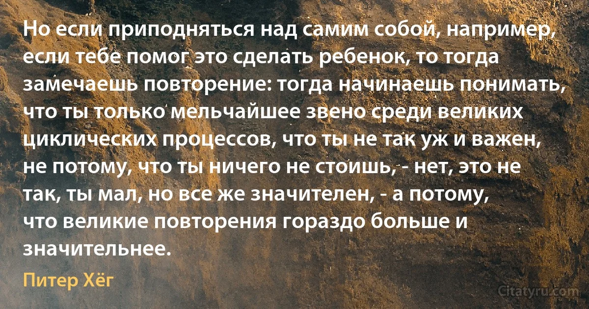 Но если приподняться над самим собой, например, если тебе помог это сделать ребенок, то тогда замечаешь повторение: тогда начинаешь понимать, что ты только мельчайшее звено среди великих циклических процессов, что ты не так уж и важен, не потому, что ты ничего не стоишь, - нет, это не так, ты мал, но все же значителен, - а потому, что великие повторения гораздо больше и значительнее. (Питер Хёг)