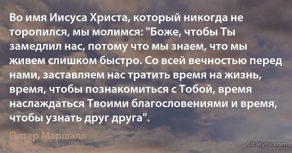 Во имя Иисуса Христа, который никогда не торопился, мы молимся: "Боже, чтобы Ты замедлил нас, потому что мы знаем, что мы живем слишком быстро. Со всей вечностью перед нами, заставляем нас тратить время на жизнь, время, чтобы познакомиться с Тобой, время наслаждаться Твоими благословениями и время, чтобы узнать друг друга". (Питер Маршалл)