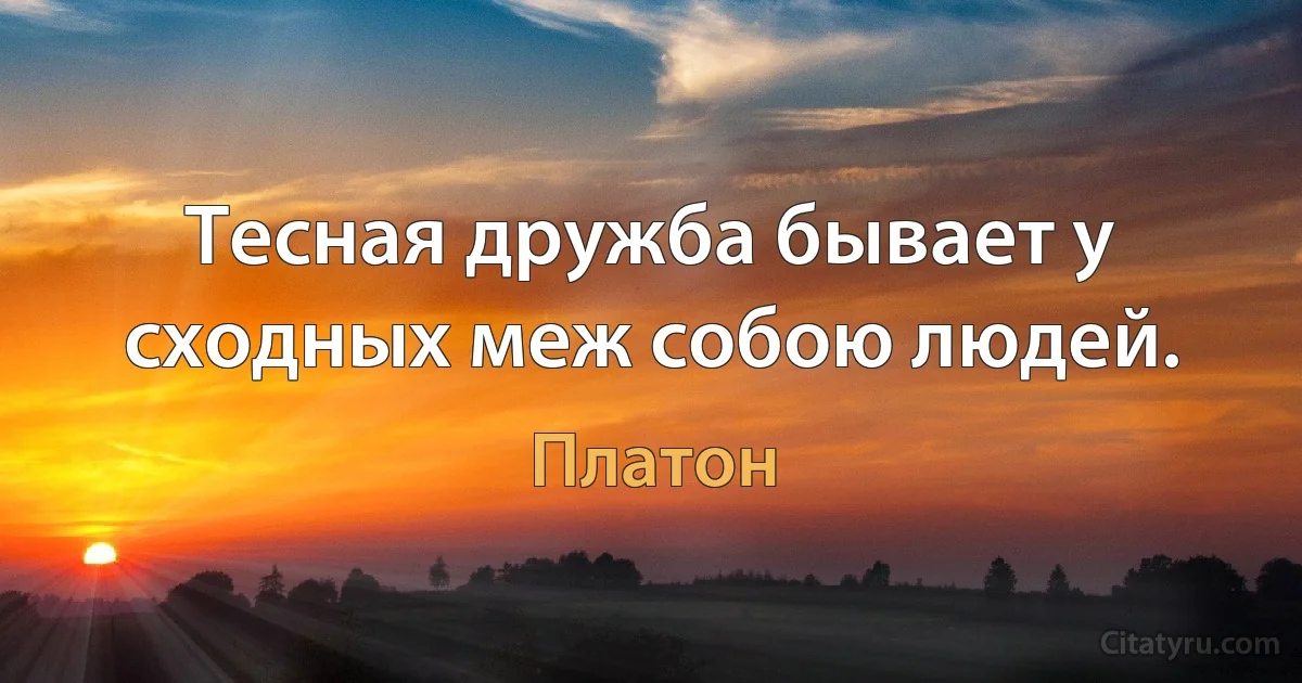 Тесная дружба бывает у сходных меж собою людей. (Платон)