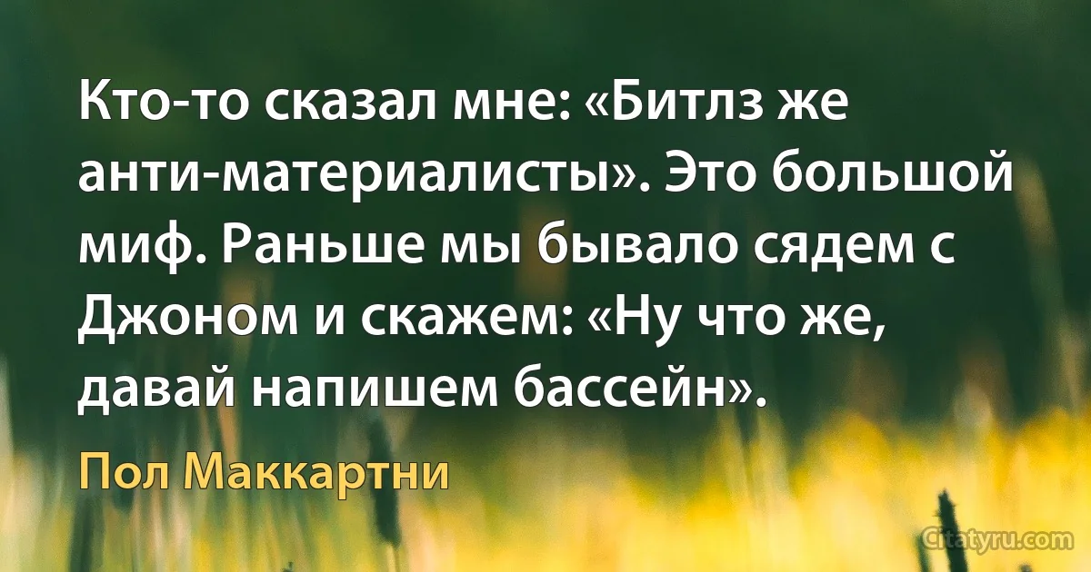 Кто-то сказал мне: «Битлз же анти-материалисты». Это большой миф. Раньше мы бывало сядем с Джоном и скажем: «Ну что же, давай напишем бассейн». (Пол Маккартни)