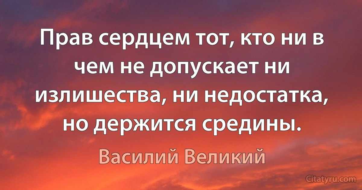 Прав сердцем тот, кто ни в чем не допускает ни излишества, ни недостатка, но держится средины. (Василий Великий)