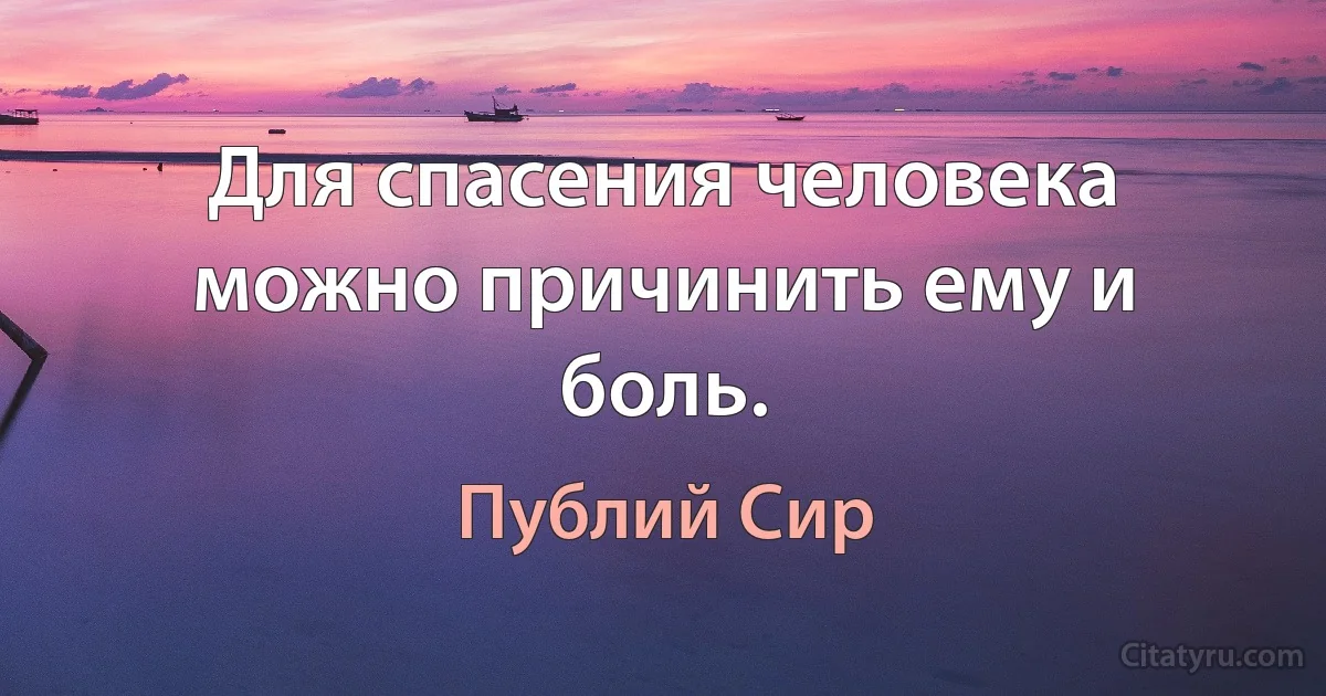 Для спасения человека можно причинить ему и боль. (Публий Сир)