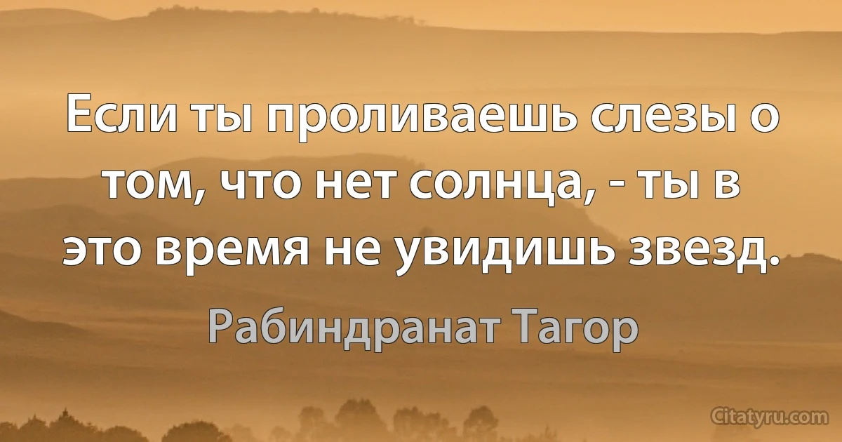 Если ты проливаешь слезы о том, что нет солнца, - ты в это время не увидишь звезд. (Рабиндранат Тагор)