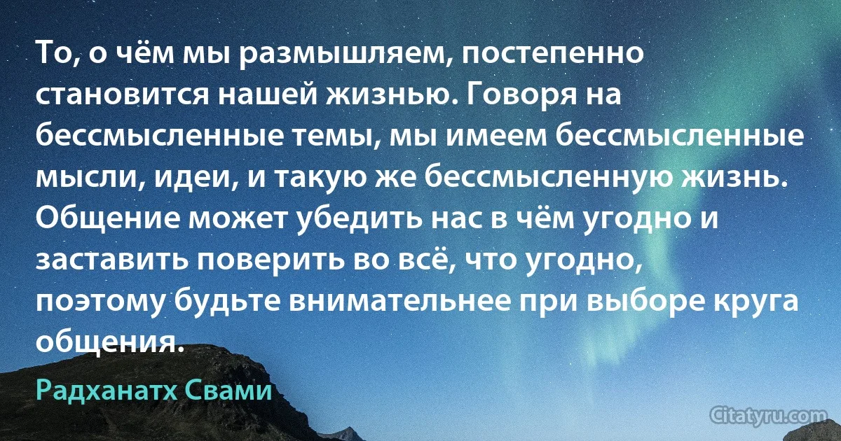 То, о чём мы размышляем, постепенно становится нашей жизнью. Говоря на бессмысленные темы, мы имеем бессмысленные мысли, идеи, и такую же бессмысленную жизнь. Общение может убедить нас в чём угодно и заставить поверить во всё, что угодно, поэтому будьте внимательнее при выборе круга общения. (Радханатх Свами)