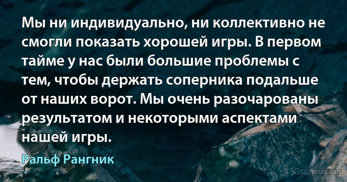 Мы ни индивидуально, ни коллективно не смогли показать хорошей игры. В первом тайме у нас были большие проблемы с тем, чтобы держать соперника подальше от наших ворот. Мы очень разочарованы результатом и некоторыми аспектами нашей игры. (Ральф Рангник)