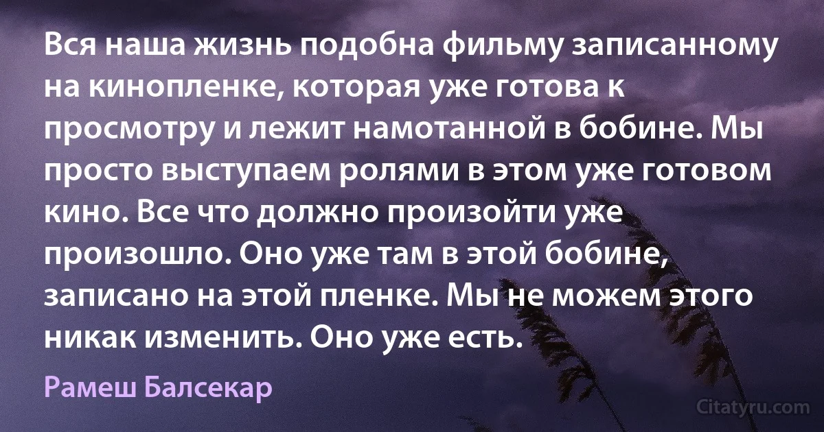 Вся наша жизнь подобна фильму записанному на кинопленке, которая уже готова к просмотру и лежит намотанной в бобине. Мы просто выступаем ролями в этом уже готовом кино. Все что должно произойти уже произошло. Оно уже там в этой бобине, записано на этой пленке. Мы не можем этого никак изменить. Оно уже есть. (Рамеш Балсекар)