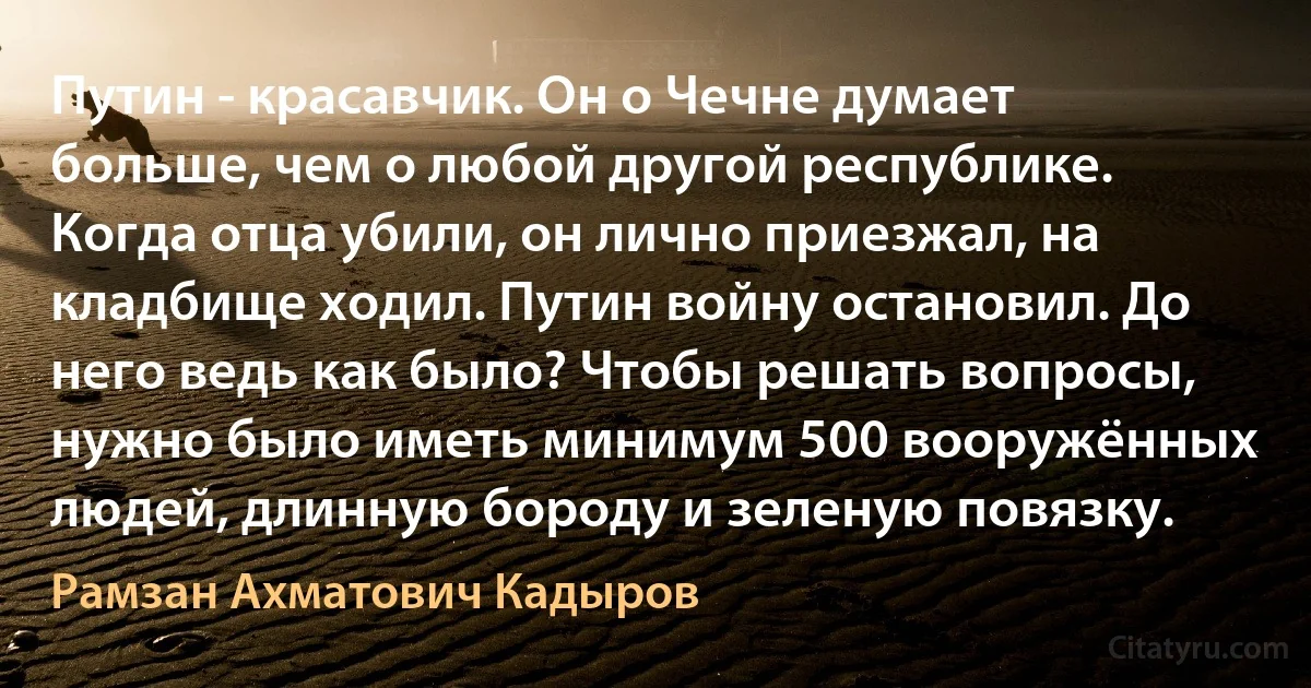 Путин - красавчик. Он о Чечне думает больше, чем о любой другой республике. Когда отца убили, он лично приезжал, на кладбище ходил. Путин войну остановил. До него ведь как было? Чтобы решать вопросы, нужно было иметь минимум 500 вооружённых людей, длинную бороду и зеленую повязку. (Рамзан Ахматович Кадыров)