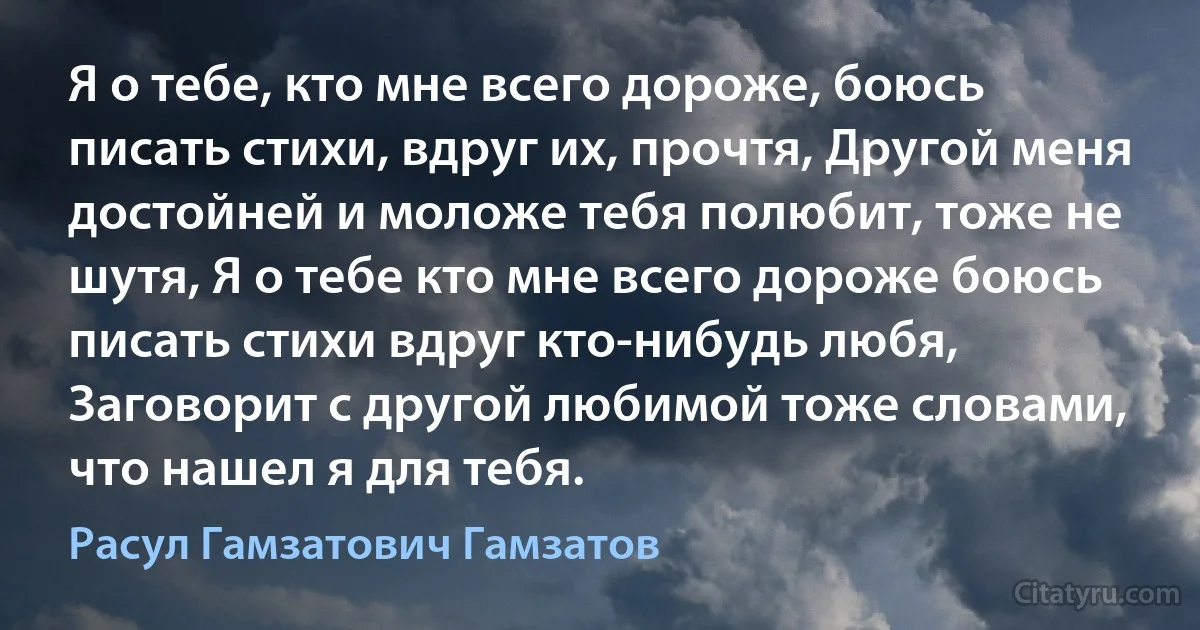 Я о тебе, кто мне всего дороже, боюсь писать стихи, вдруг их, прочтя, Другой меня достойней и моложе тебя полюбит, тоже не шутя, Я о тебе кто мне всего дороже боюсь писать стихи вдруг кто-нибудь любя, Заговорит с другой любимой тоже словами, что нашел я для тебя. (Расул Гамзатович Гамзатов)