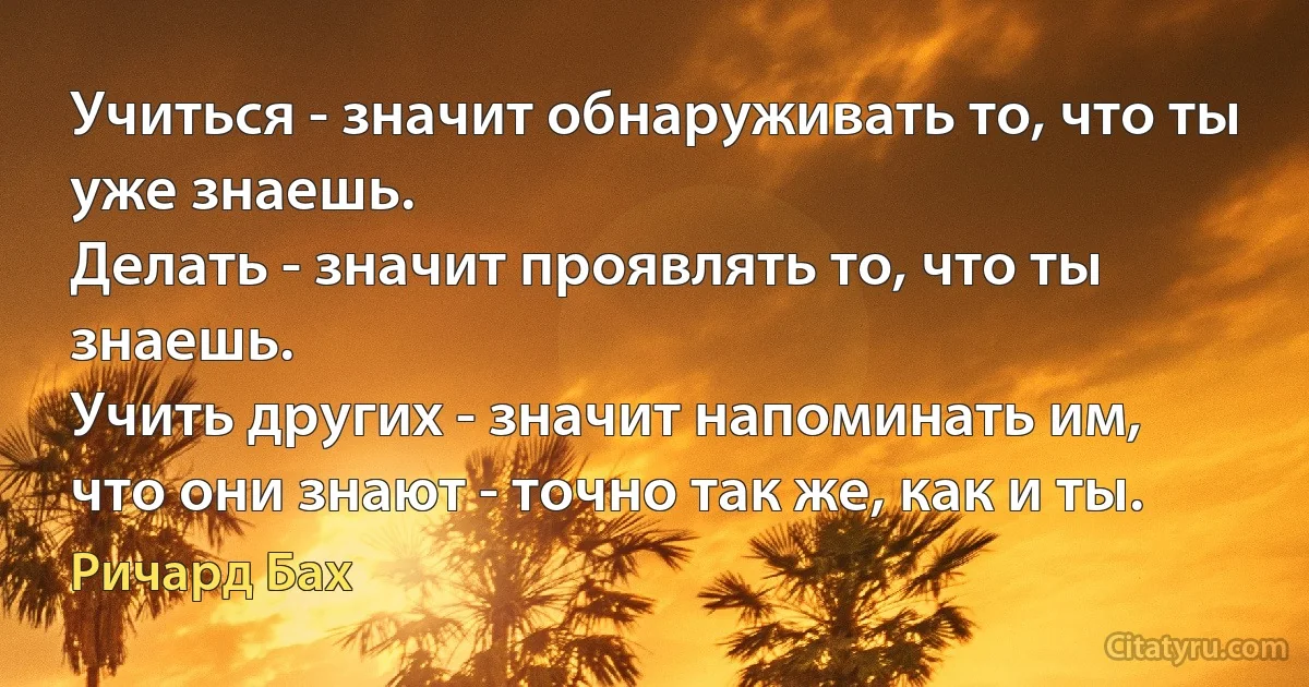 Учиться - значит обнаруживать то, что ты уже знаешь.
Делать - значит проявлять то, что ты знаешь.
Учить других - значит напоминать им,
что они знают - точно так же, как и ты. (Ричард Бах)