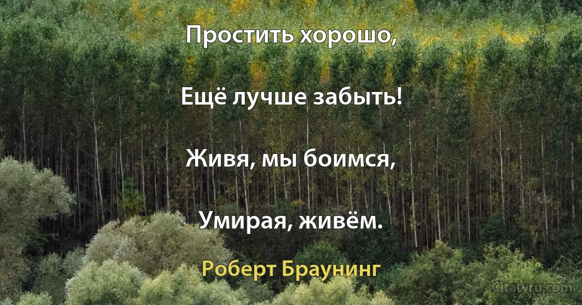 Простить хорошо,

Ещё лучше забыть!

Живя, мы боимся,

Умирая, живём. (Роберт Браунинг)