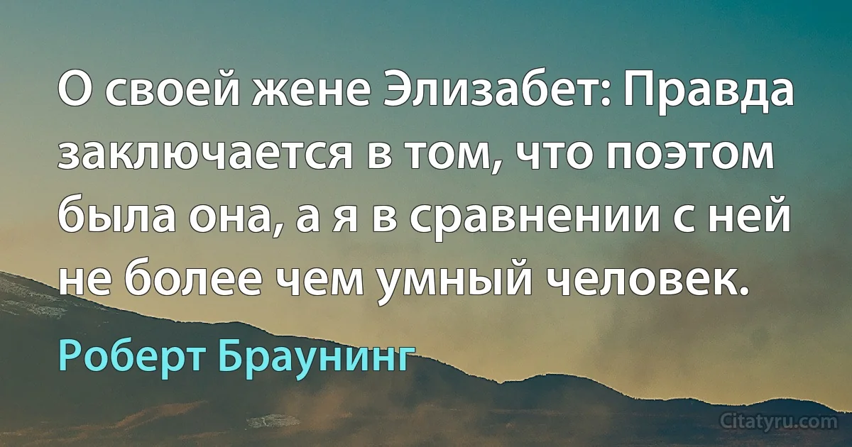 О своей жене Элизабет: Правда заключается в том, что поэтом была она, а я в сравнении с ней не более чем умный человек. (Роберт Браунинг)