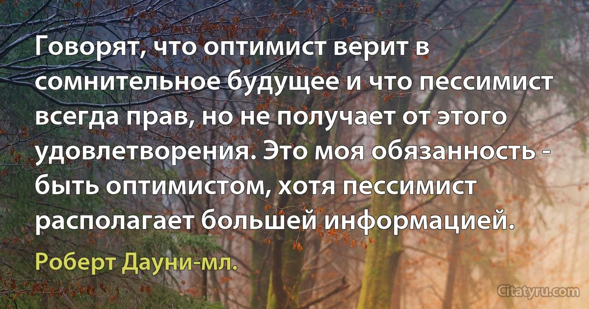 Говорят, что оптимист верит в сомнительное будущее и что пессимист всегда прав, но не получает от этого удовлетворения. Это моя обязанность - быть оптимистом, хотя пессимист располагает большей информацией. (Роберт Дауни-мл.)