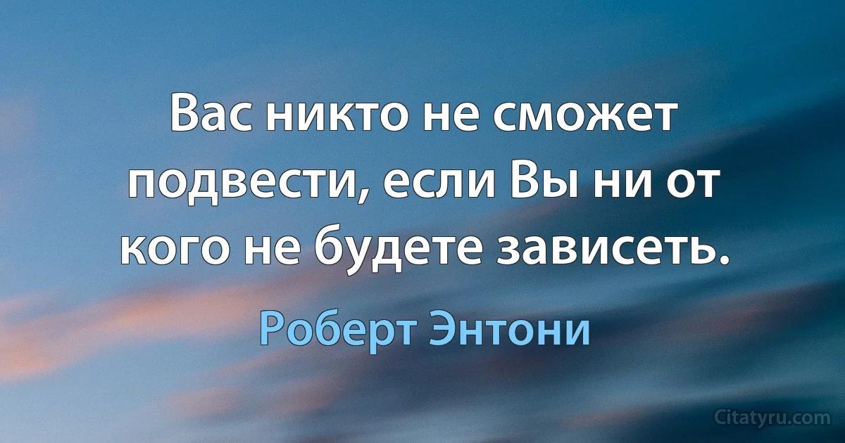 Вас никто не сможет подвести, если Вы ни от кого не будете зависеть. (Роберт Энтони)