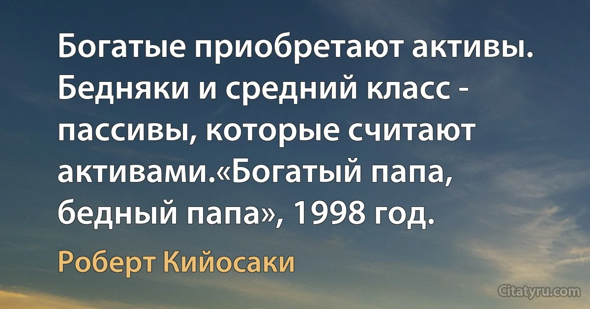 Богатые приобретают активы.
Бедняки и средний класс - пассивы, которые считают активами.«Богатый папа, бедный папа», 1998 год. (Роберт Кийосаки)