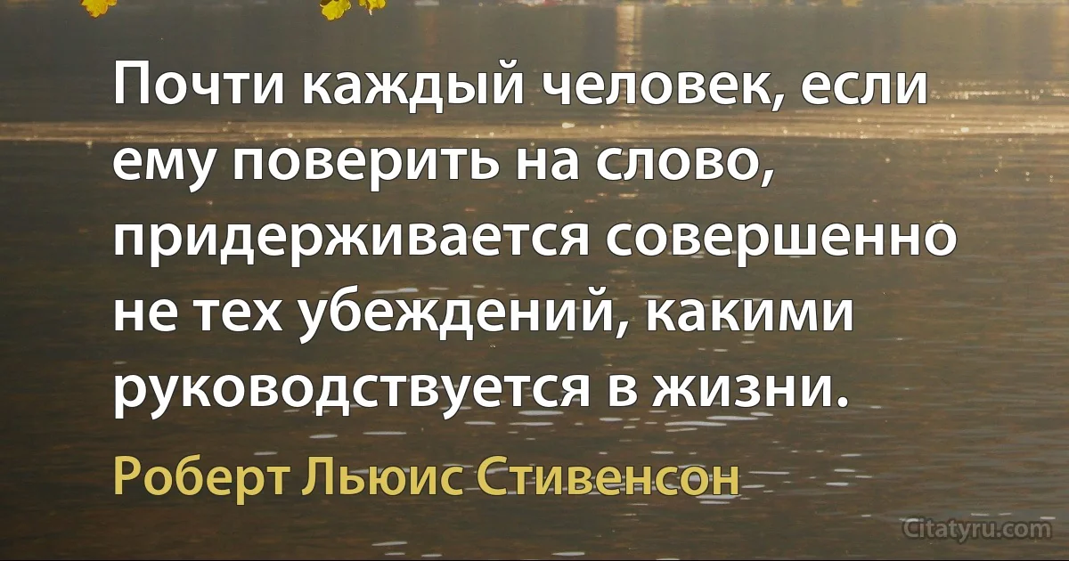 Почти каждый человек, если ему поверить на слово, придерживается совершенно не тех убеждений, какими руководствуется в жизни. (Роберт Льюис Стивенсон)