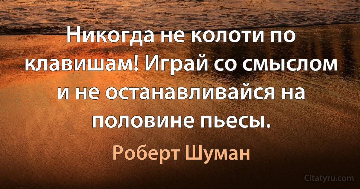 Никогда не колоти по клавишам! Играй со смыслом и не останавливайся на половине пьесы. (Роберт Шуман)