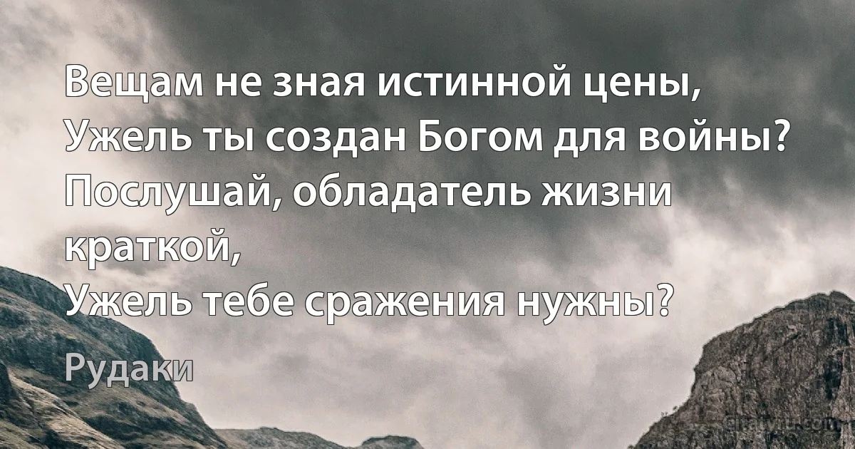 Вещам не зная истинной цены,
Ужель ты создан Богом для войны?
Послушай, обладатель жизни краткой,
Ужель тебе сражения нужны? (Рудаки)