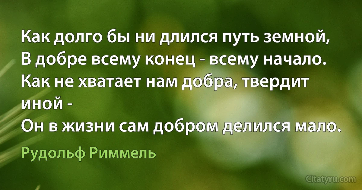 Как долго бы ни длился путь земной,
В добре всему конец - всему начало.
Как не хватает нам добра, твердит иной -
Он в жизни сам добром делился мало. (Рудольф Риммель)