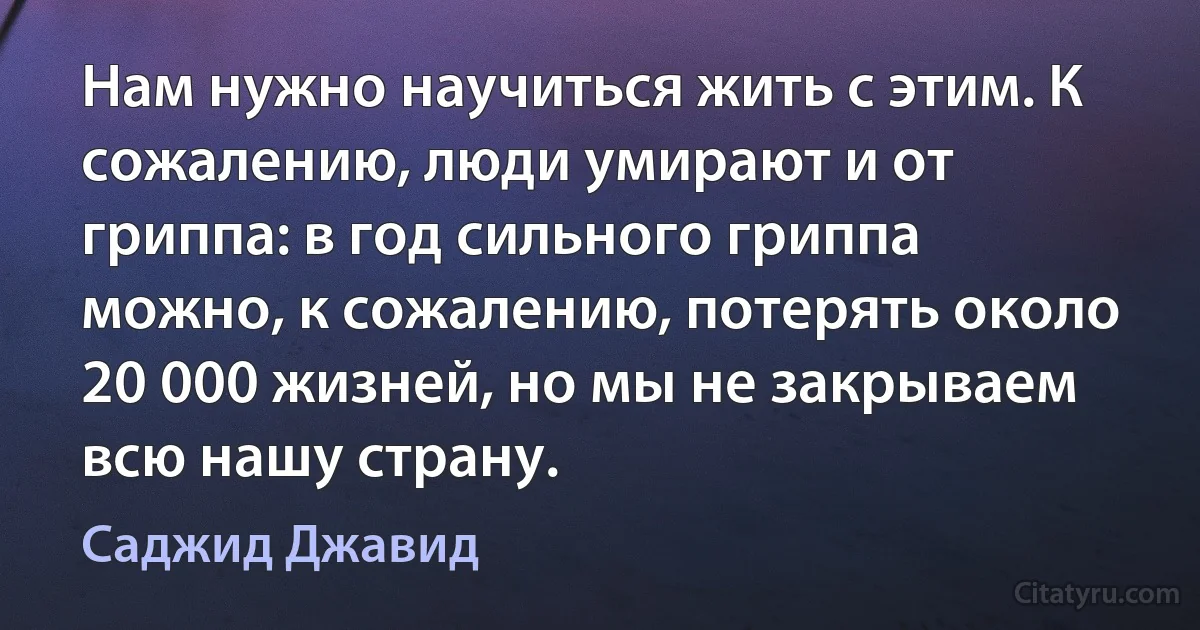 Нам нужно научиться жить с этим. К сожалению, люди умирают и от гриппа: в год сильного гриппа можно, к сожалению, потерять около 20 000 жизней, но мы не закрываем всю нашу страну. (Саджид Джавид)