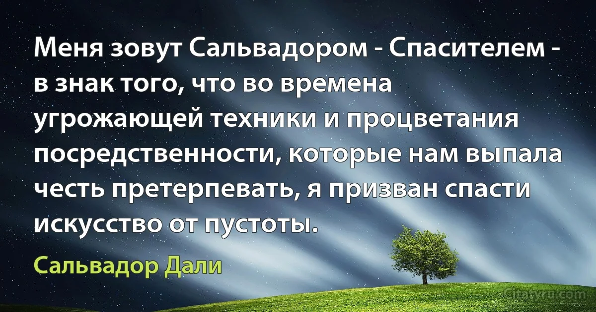 Меня зовут Сальвадором - Спасителем - в знак того, что во времена угрожающей техники и процветания посредственности, которые нам выпала честь претерпевать, я призван спасти искусство от пустоты. (Сальвадор Дали)