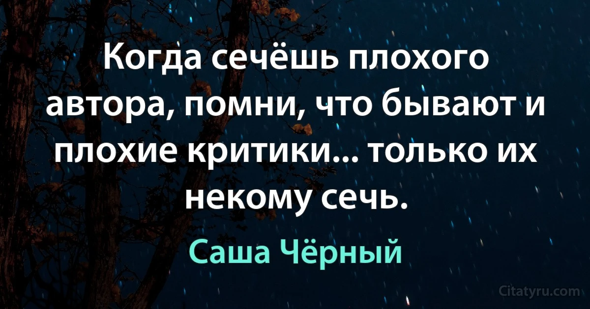 Когда сечёшь плохого автора, помни, что бывают и плохие критики... только их некому сечь. (Саша Чёрный)