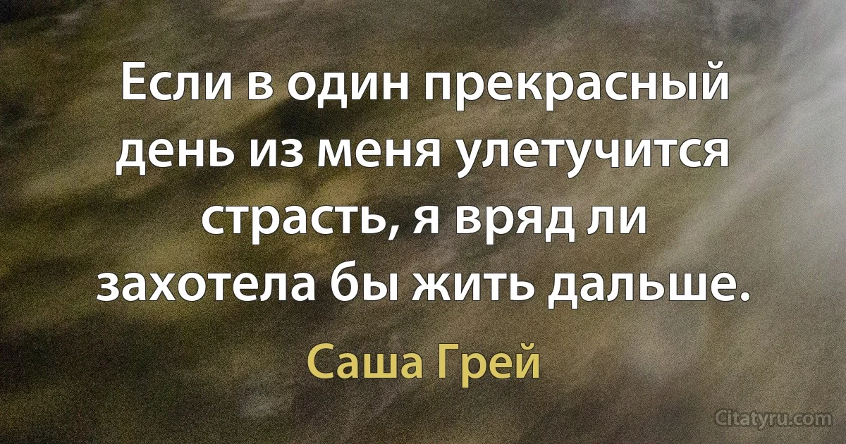 Если в один прекрасный день из меня улетучится страсть, я вряд ли захотела бы жить дальше. (Саша Грей)