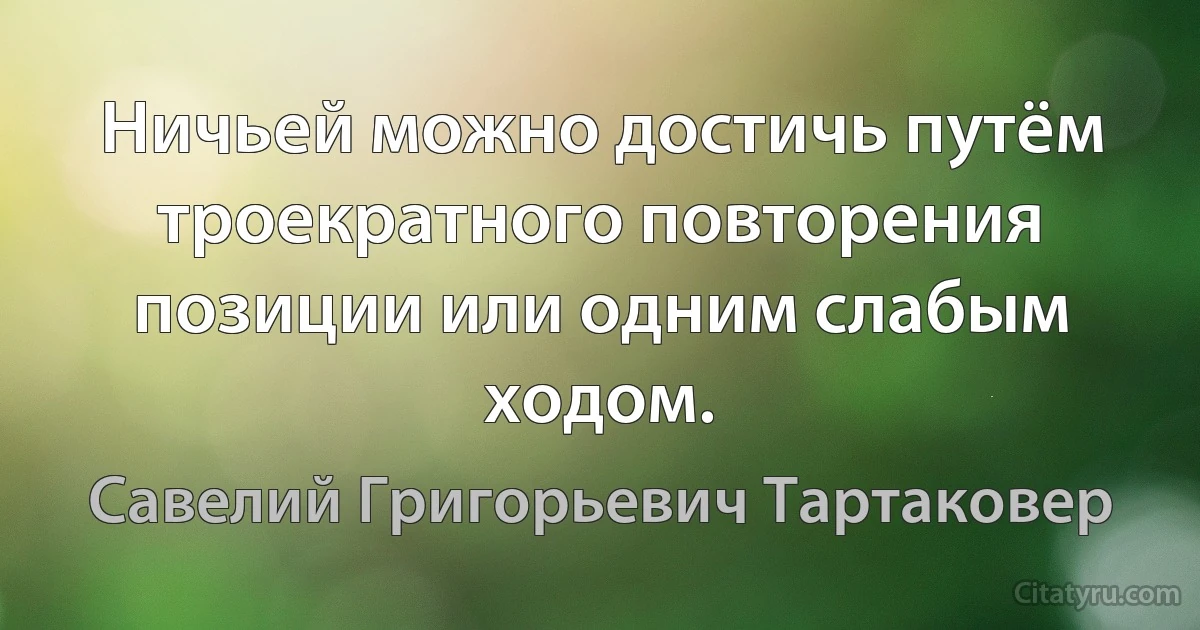 Ничьей можно достичь путём троекратного повторения позиции или одним слабым ходом. (Савелий Григорьевич Тартаковер)