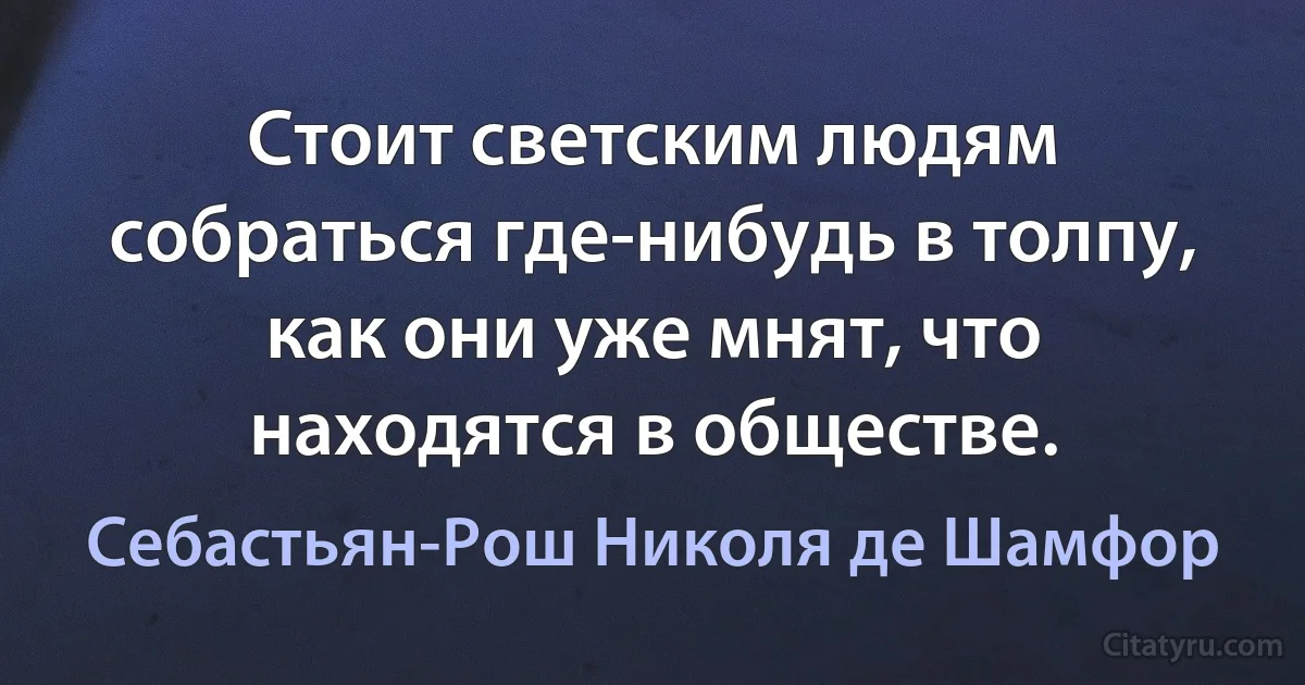 Стоит светским людям собраться где-нибудь в толпу, как они уже мнят, что находятся в обществе. (Себастьян-Рош Николя де Шамфор)