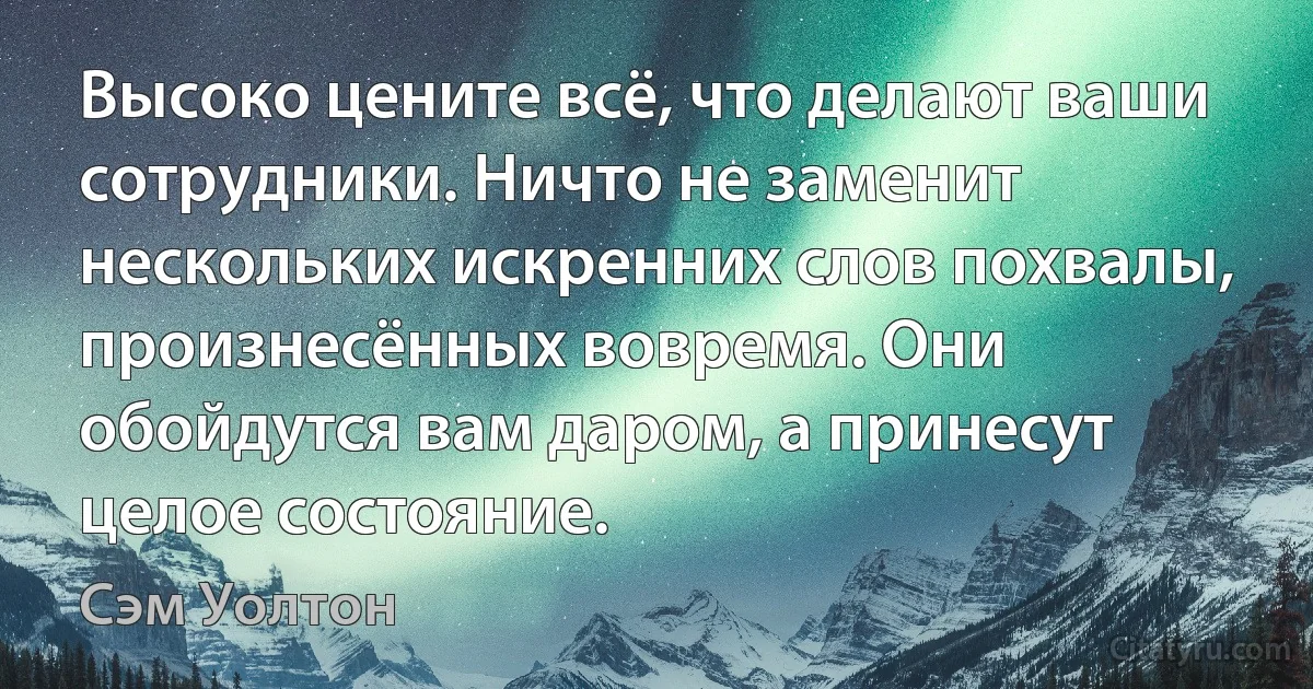 Высоко цените всё, что делают ваши сотрудники. Ничто не заменит нескольких искренних слов похвалы, произнесённых вовремя. Они обойдутся вам даром, а принесут целое состояние. (Сэм Уолтон)