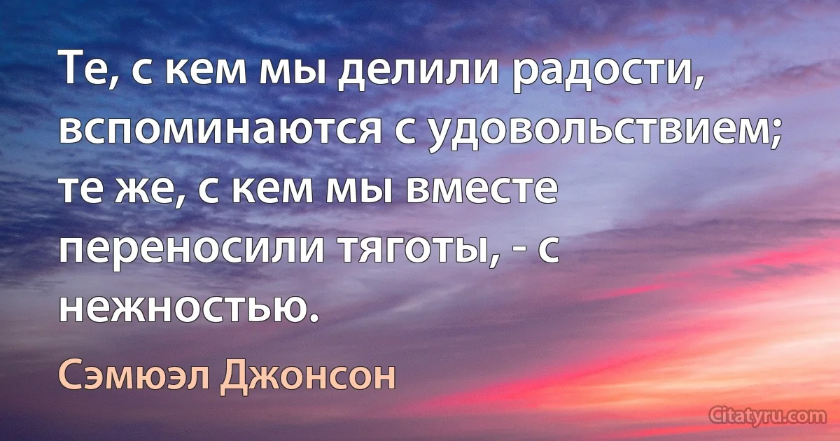 Те, с кем мы делили радости, вспоминаются с удовольствием; те же, с кем мы вместе переносили тяготы, - с нежностью. (Сэмюэл Джонсон)