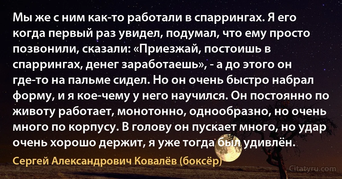 Мы же с ним как-то работали в спаррингах. Я его когда первый раз увидел, подумал, что ему просто позвонили, сказали: «Приезжай, постоишь в спаррингах, денег заработаешь», - а до этого он где-то на пальме сидел. Но он очень быстро набрал форму, и я кое-чему у него научился. Он постоянно по животу работает, монотонно, однообразно, но очень много по корпусу. В голову он пускает много, но удар очень хорошо держит, я уже тогда был удивлён. (Сергей Александрович Ковалёв (боксёр))