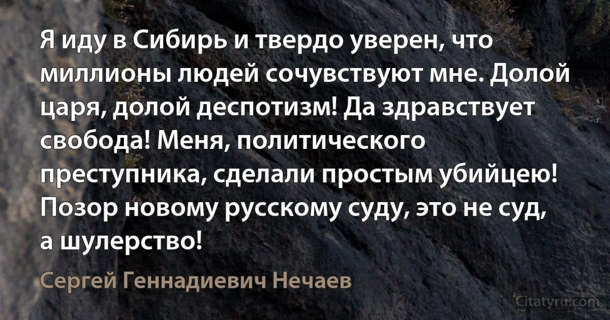 Я иду в Сибирь и твердо уверен, что миллионы людей сочувствуют мне. Долой царя, долой деспотизм! Да здравствует свобода! Меня, политического преступника, сделали простым убийцею! Позор новому русскому суду, это не суд, а шулерство! (Сергей Геннадиевич Нечаев)