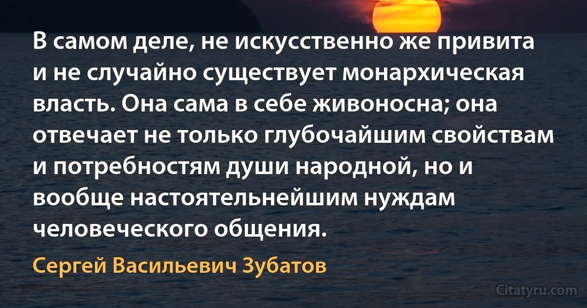 В самом деле, не искусственно же привита и не случайно существует монархическая власть. Она сама в себе живоносна; она отвечает не только глубочайшим свойствам и потребностям души народной, но и вообще настоятельнейшим нуждам человеческого общения. (Сергей Васильевич Зубатов)