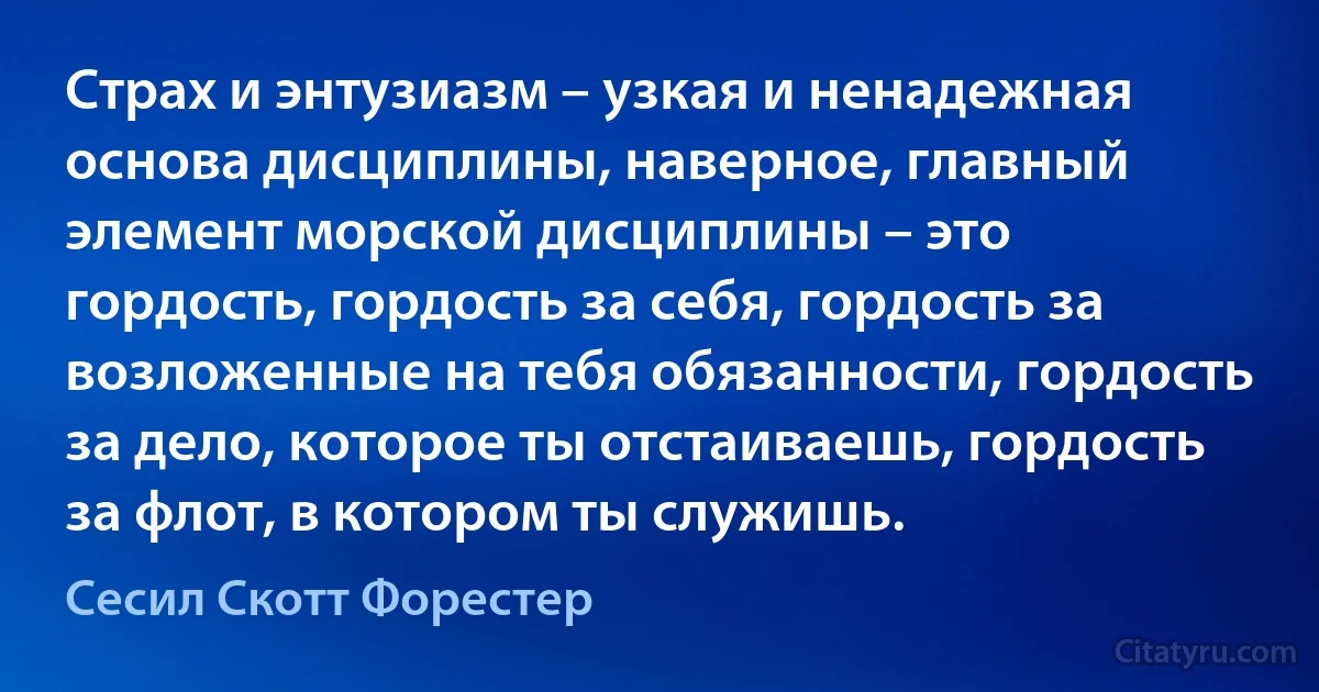 Страх и энтузиазм – узкая и ненадежная основа дисциплины, наверное, главный элемент морской дисциплины – это гордость, гордость за себя, гордость за возложенные на тебя обязанности, гордость за дело, которое ты отстаиваешь, гордость за флот, в котором ты служишь. (Сесил Скотт Форестер)