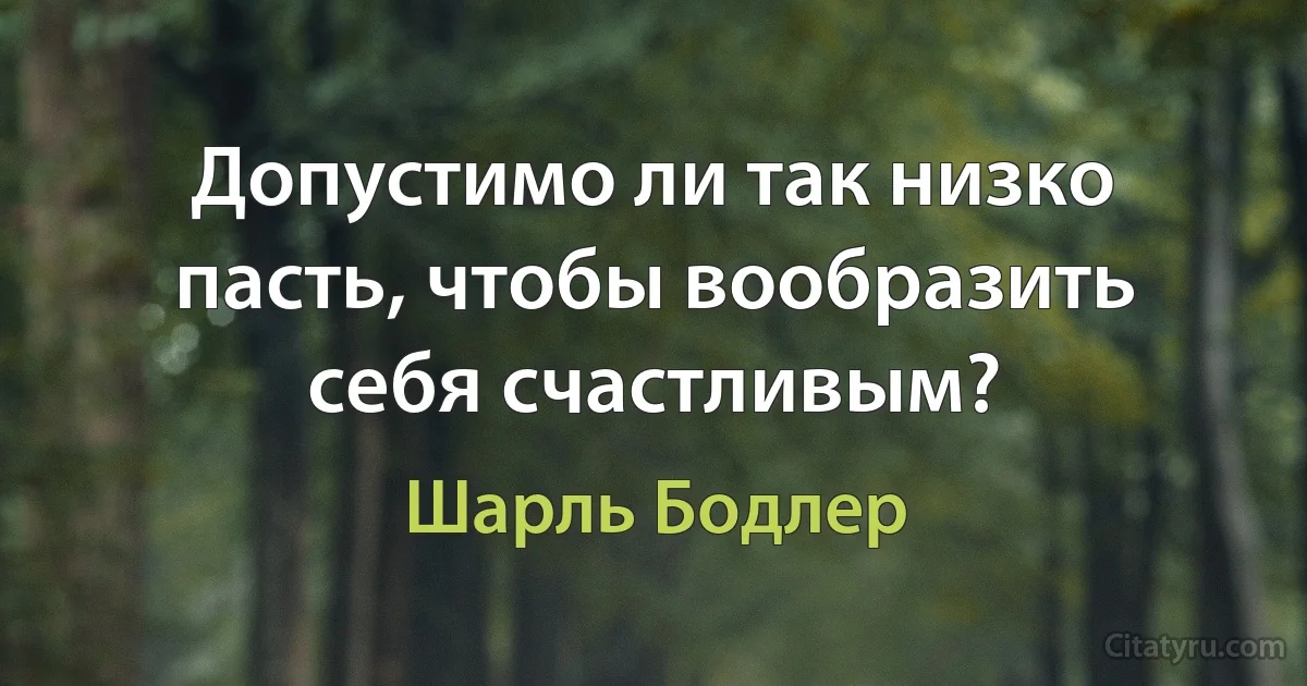 Допустимо ли так низко пасть, чтобы вообразить себя счастливым? (Шарль Бодлер)