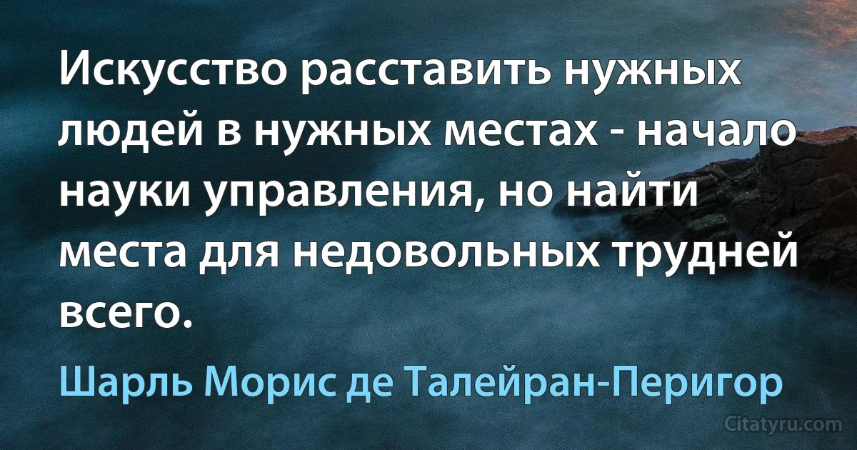 Искусство расставить нужных людей в нужных местах - начало науки управления, но найти места для недовольных трудней всего. (Шарль Морис де Талейран-Перигор)