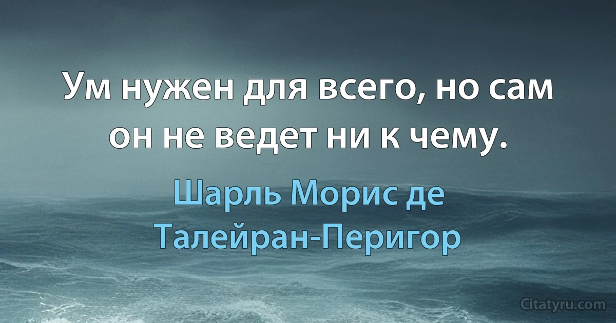 Ум нужен для всего, но сам он не ведет ни к чему. (Шарль Морис де Талейран-Перигор)