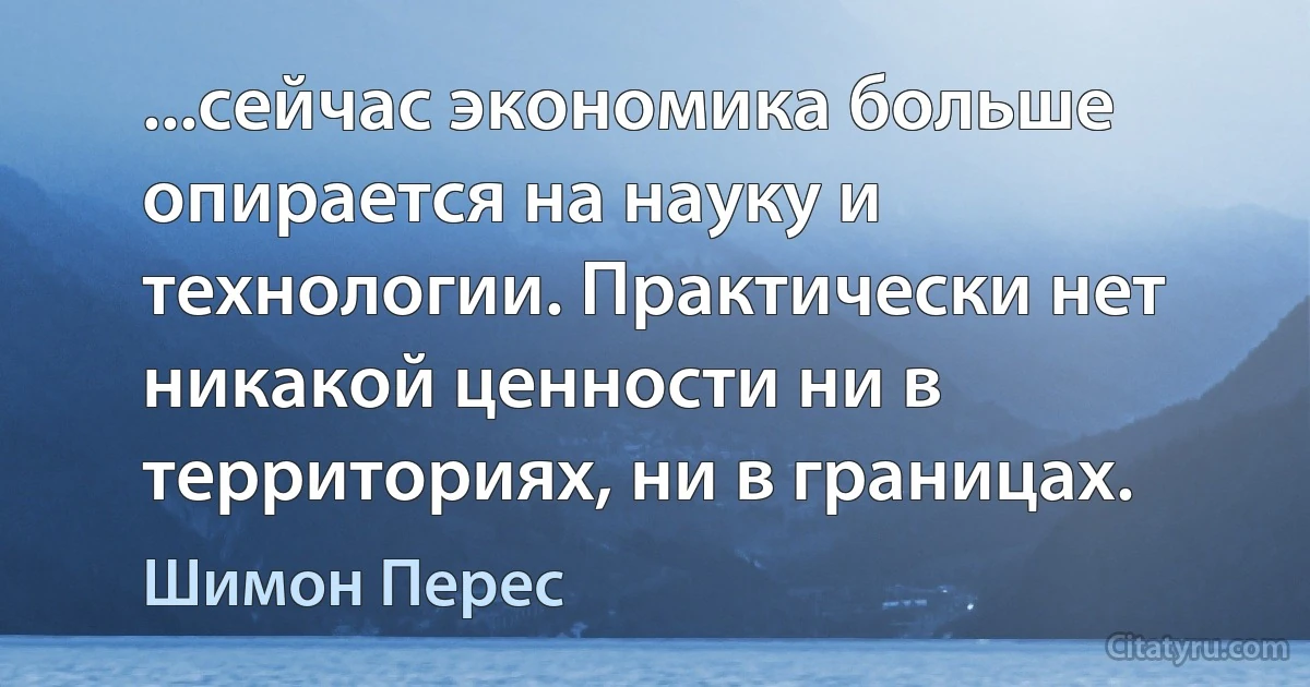 ...сейчас экономика больше опирается на науку и технологии. Практически нет никакой ценности ни в территориях, ни в границах. (Шимон Перес)