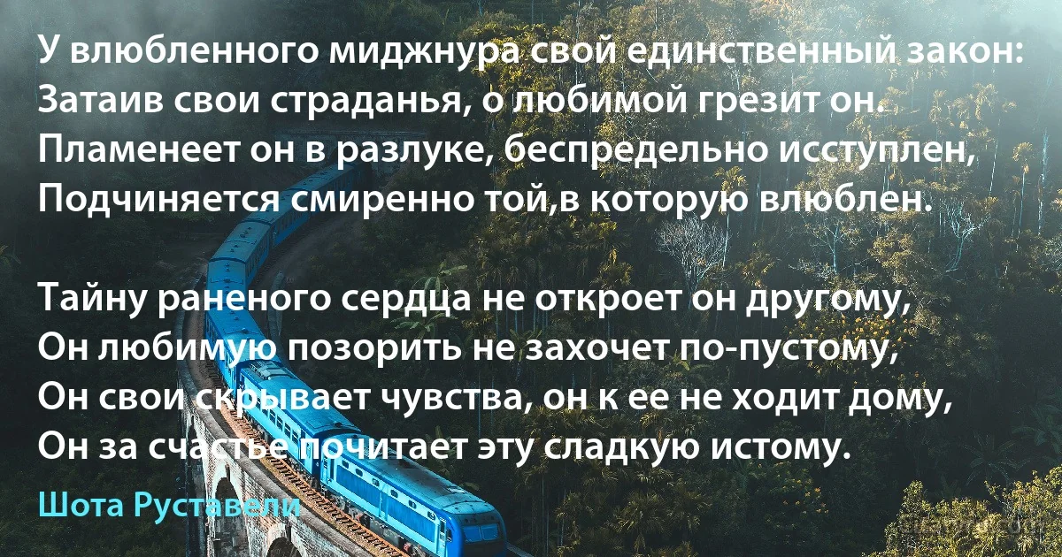 У влюбленного миджнура свой единственный закон:
Затаив свои страданья, о любимой грезит он.
Пламенеет он в разлуке, беспредельно исступлен,
Подчиняется смиренно той,в которую влюблен.

Тайну раненого сердца не откроет он другому,
Он любимую позорить не захочет по-пустому,
Он свои скрывает чувства, он к ее не ходит дому,
Он за счастье почитает эту сладкую истому. (Шота Руставели)