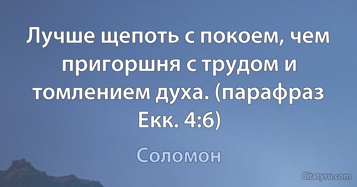 Лучше щепоть с покоем, чем пригоршня с трудом и томлением духа. (парафраз Екк. 4:6) (Соломон)