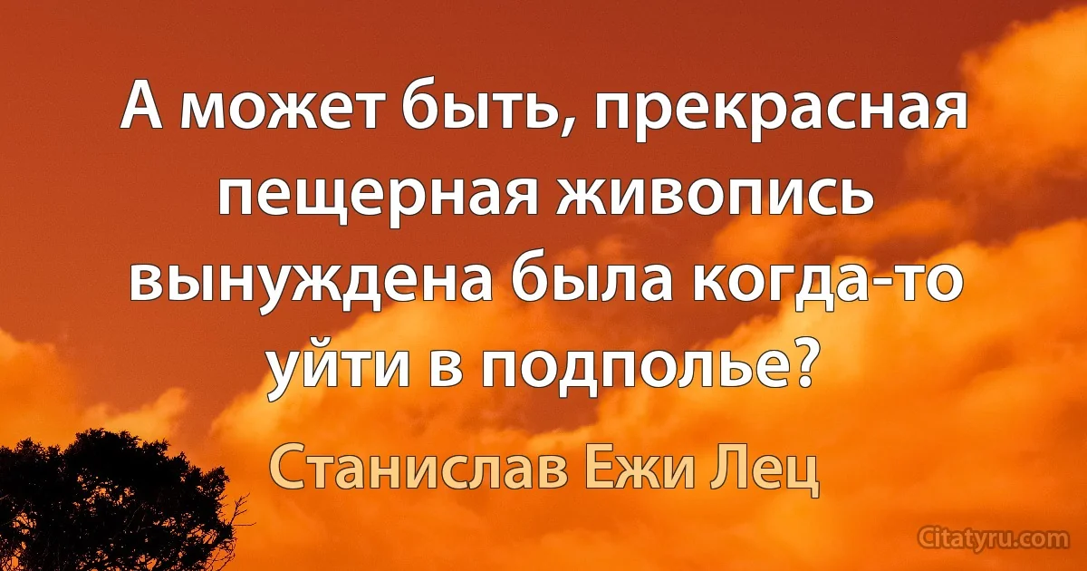 А может быть, прекрасная пещерная живопись вынуждена была когда-то уйти в подполье? (Станислав Ежи Лец)