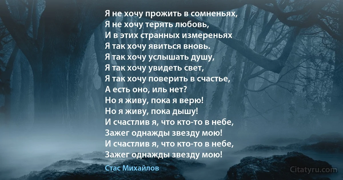 Я не хочу прожить в сомненьях,
Я не хочу терять любовь,
И в этих странных измереньях
Я так хочу явиться вновь.
Я так хочу услышать душу,
Я так хочу увидеть свет,
Я так хочу поверить в счастье,
А есть оно, иль нет?
Но я живу, пока я верю!
Но я живу, пока дышу!
И счастлив я, что кто-то в небе,
Зажег однажды звезду мою!
И счастлив я, что кто-то в небе,
Зажег однажды звезду мою! (Стас Михайлов)