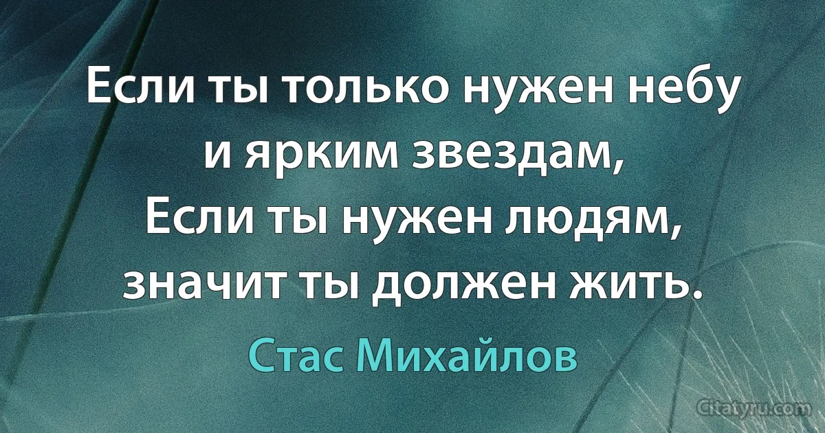 Если ты только нужен небу и ярким звездам,
Если ты нужен людям, значит ты должен жить. (Стас Михайлов)