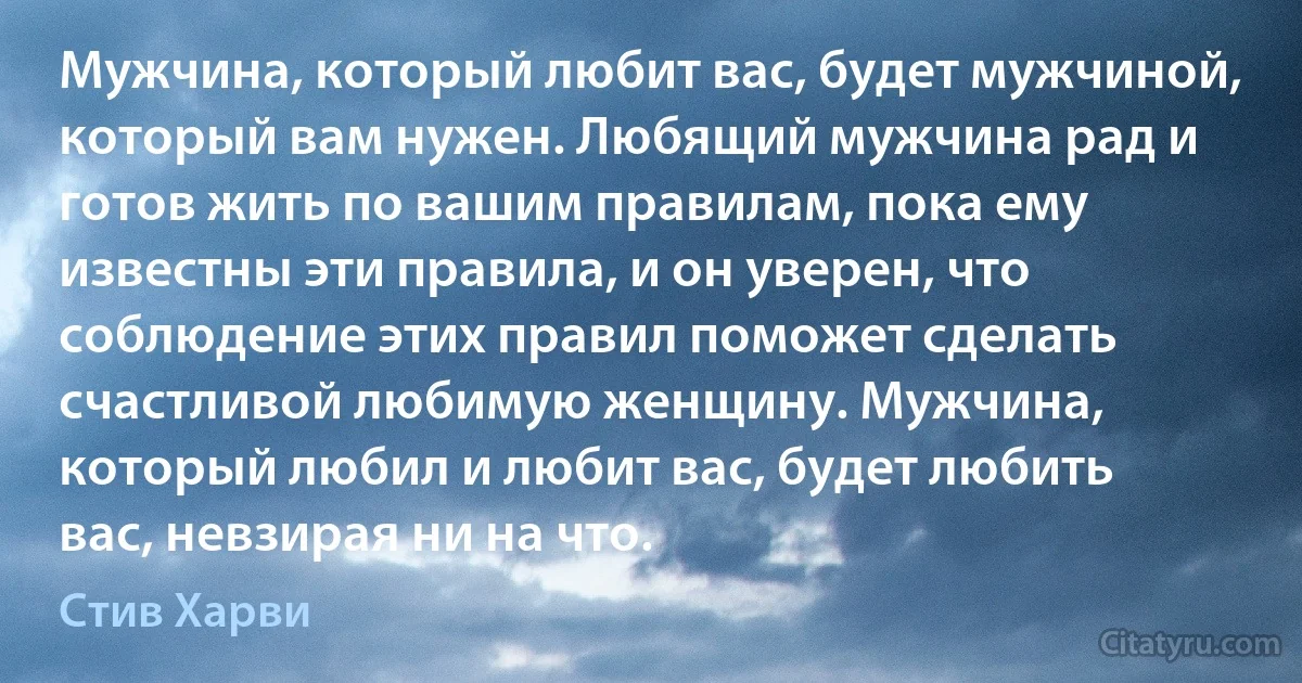 Мужчина, который любит вас, будет мужчиной, который вам нужен. Любящий мужчина рад и готов жить по вашим правилам, пока ему известны эти правила, и он уверен, что соблюдение этих правил поможет сделать счастливой любимую женщину. Мужчина, который любил и любит вас, будет любить вас, невзирая ни на что. (Стив Харви)